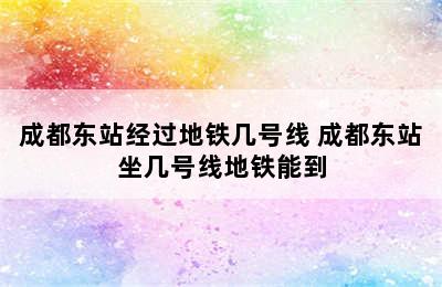 成都东站经过地铁几号线 成都东站坐几号线地铁能到